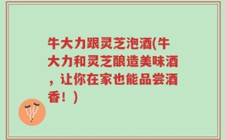 牛大力跟灵芝泡酒(牛大力和灵芝酿造美味酒，让你在家也能品尝酒香！)