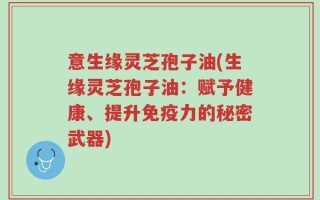意生缘灵芝孢子油(生缘灵芝孢子油：赋予健康、提升免疫力的秘密武器)