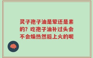 灵子孢子油是荤还是素的？吃孢子油补过头会不会燥热然后上火的呢
