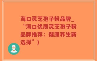 海口灵芝孢子粉品牌_“海口优质灵芝孢子粉品牌推荐：健康养生新选择”)