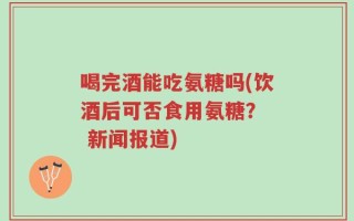 喝完酒能吃氨糖吗(饮酒后可否食用氨糖？  新闻报道)