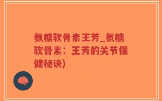氨糖软骨素王芳_氨糖软骨素：王芳的关节保健秘诀)