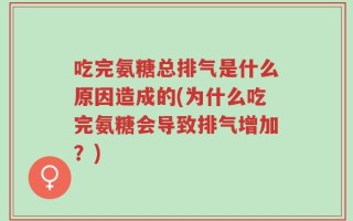 吃完氨糖总排气是什么原因造成的(为什么吃完氨糖会导致排气增加？)