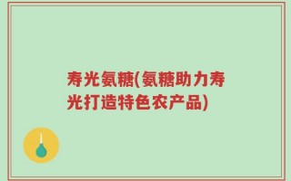 寿光氨糖(氨糖助力寿光打造特色农产品)