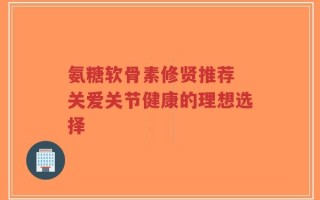 氨糖软骨素修贤推荐 关爱关节健康的理想选择