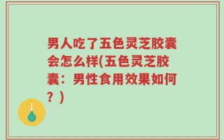 男人吃了五色灵芝胶囊会怎么样(五色灵芝胶囊：男性食用效果如何？)