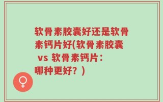 软骨素胶囊好还是软骨素钙片好(软骨素胶囊 vs 软骨素钙片：哪种更好？)