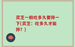 灵芝一般吃多久要停一下(灵芝：吃多久才能停？)