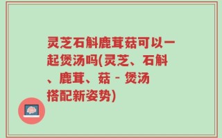 灵芝石斛鹿茸菇可以一起煲汤吗(灵芝、石斛、鹿茸、菇 - 煲汤搭配新姿势)