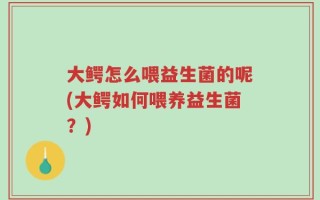 大鳄怎么喂益生菌的呢(大鳄如何喂养益生菌？)