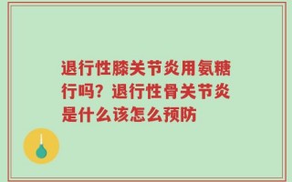 退行性膝关节炎用氨糖行吗？退行性骨关节炎是什么该怎么预防