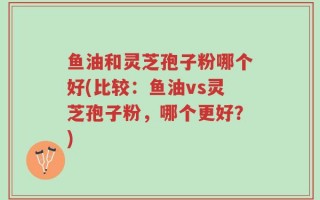 鱼油和灵芝孢子粉哪个好(比较：鱼油vs灵芝孢子粉，哪个更好？)