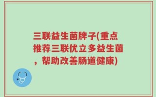 三联益生菌牌子(重点推荐三联优立多益生菌，帮助改善肠道健康)