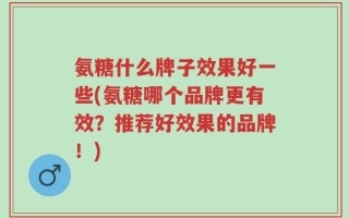 氨糖什么牌子效果好一些(氨糖哪个品牌更有效？推荐好效果的品牌！)
