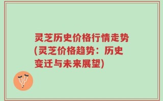 灵芝历史价格行情走势(灵芝价格趋势：历史变迁与未来展望)