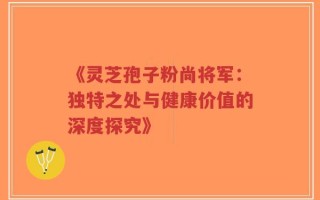 《灵芝孢子粉尚将军：独特之处与健康价值的深度探究》