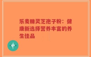 乐麦糠灵芝孢子粉：健康新选择营养丰富的养生佳品
