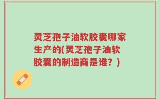 灵芝孢子油软胶囊哪家生产的(灵芝孢子油软胶囊的制造商是谁？)