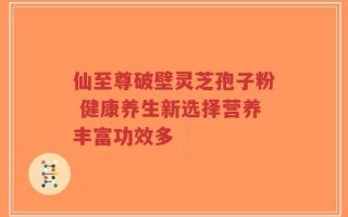 仙至尊破壁灵芝孢子粉 健康养生新选择营养丰富功效多