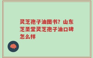 灵芝孢子油图书？山东芝圣堂灵芝孢子油口碑怎么样