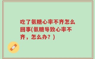 吃了氨糖心率不齐怎么回事(氨糖导致心率不齐，怎么办？)