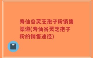 寿仙谷灵芝孢子粉销售渠道(寿仙谷灵芝孢子粉的销售途径)