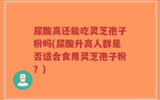 尿酸高还能吃灵芝孢子粉吗(尿酸升高人群是否适合食用灵芝孢子粉？)