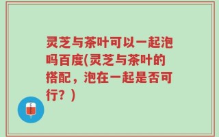 灵芝与茶叶可以一起泡吗百度(灵芝与茶叶的搭配，泡在一起是否可行？)