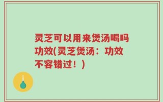 灵芝可以用来煲汤喝吗功效(灵芝煲汤：功效不容错过！)