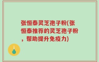 张恒泰灵芝孢子粉(张恒泰推荐的灵芝孢子粉，帮助提升免疫力)