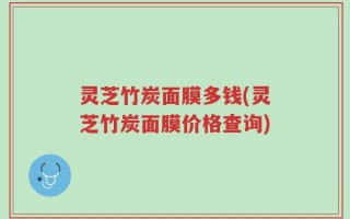灵芝竹炭面膜多钱(灵芝竹炭面膜价格查询)