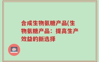 合成生物氨糖产品(生物氨糖产品：提高生产效益的新选择