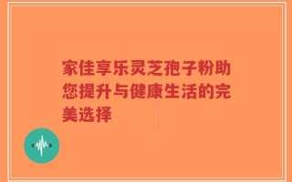 家佳享乐灵芝孢子粉助您提升与健康生活的完美选择