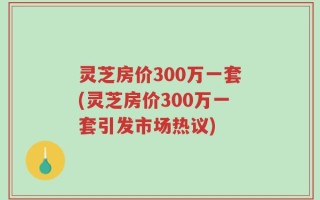 灵芝房价300万一套(灵芝房价300万一套引发市场热议)