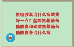 氨糖胶囊治什么病效果好一点？盐酸氨基葡萄糖胶囊和硫酸氨基葡萄糖胶囊各治什么病