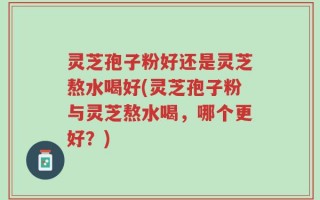 灵芝孢子粉好还是灵芝熬水喝好(灵芝孢子粉与灵芝熬水喝，哪个更好？)