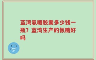 蓝湾氨糖胶囊多少钱一瓶？蓝湾生产的氨糖好吗
