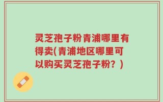 灵芝孢子粉青浦哪里有得卖(青浦地区哪里可以购买灵芝孢子粉？)