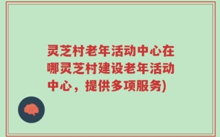 灵芝村老年活动中心在哪灵芝村建设老年活动中心，提供多项服务)