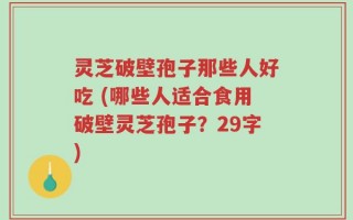 灵芝破壁孢子那些人好吃 (哪些人适合食用破壁灵芝孢子？29字)