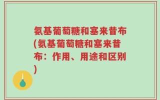 氨基葡萄糖和塞来昔布(氨基葡萄糖和塞来昔布：作用、用途和区别)