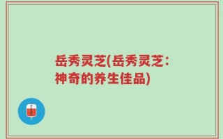 岳秀灵芝(岳秀灵芝：神奇的养生佳品)