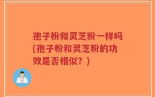孢子粉和灵芝粉一样吗(孢子粉和灵芝粉的功效是否相似？)