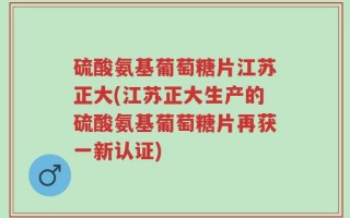硫酸氨基葡萄糖片江苏正大(江苏正大生产的硫酸氨基葡萄糖片再获一新认证)