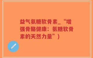 益气氨糖软骨素_“增强骨骼健康：氨糖软骨素的天然力量”)
