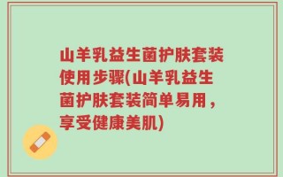 山羊乳益生菌护肤套装使用步骤(山羊乳益生菌护肤套装简单易用，享受健康美肌)