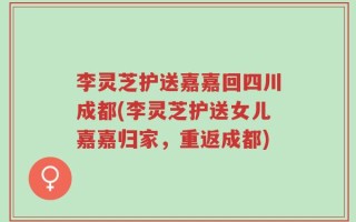 李灵芝护送嘉嘉回四川成都(李灵芝护送女儿嘉嘉归家，重返成都)
