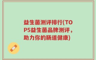 益生菌测评排行(TOP5益生菌品牌测评，助力你的肠道健康)