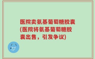 医院卖氨基葡萄糖胶囊(医院将氨基葡萄糖胶囊出售，引发争议)