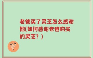 老爸买了灵芝怎么感谢他(如何感谢老爸购买的灵芝？)